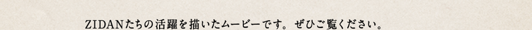 ZIDANたちの活躍を描き好評を博した第1弾のムービーに続き、いよいよ第2弾が完成しました。ぜひご覧ください。