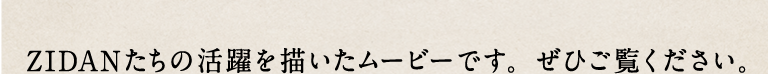 ZIDANたちの活躍を描き好評を博した第1弾のムービーに続き、いよいよ第2弾が完成しました。ぜひご覧ください。