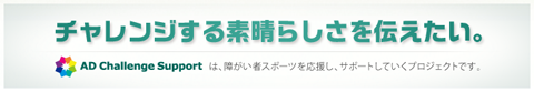 チャレンジする素晴らしさを伝えたい。 AD Challenge Supportは、障がい者スポーツを応援し、サポートしていくプロジェクトです。