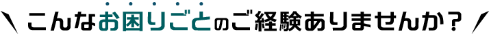 こんなお困りごとのご経験ありませんか？