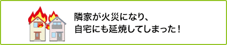 ① 隣家が火災になり、自宅にも延焼してしまった！