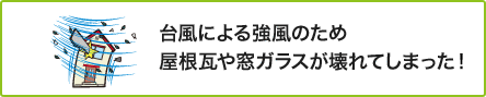 ② 台風による強風のため屋根瓦や窓ガラスが壊れてしまった！