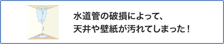 ③ 水道管の破損によって、天井や壁紙が汚れてしまった！