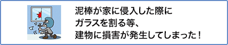 ④ 泥棒が家に侵入した際にガラスを割る等、建物に損害が発生してしまった！