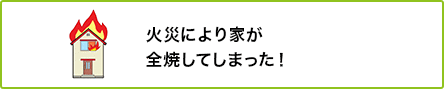 ① 火災により家が全焼してしまった！