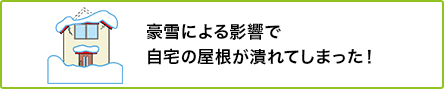 ② 豪雪による影響で自宅の屋根が潰れてしまった！