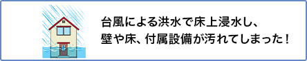 ⑤ 台風による洪水で床上浸水し、壁や床、付属設備が汚れてしまった！