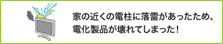 ① 家の近くの電柱に落雷があったため、電化製品が壊れてしまった！