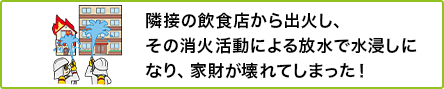 ① 隣接の飲食店から出火し、その消火活動による放水で水浸しになり、家財が壊れてしまった！