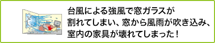 alt="② 台風による強風で窓ガラスが割れてしまい、窓から風雨が吹き込み、室内の家具が壊れてしまった！