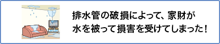 ③ 排水管の破損によって、テレビが水を被って壊れてしまった！