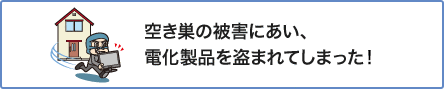 ④ 空き巣の被害にあい、電化製品を盗まれてしまった！