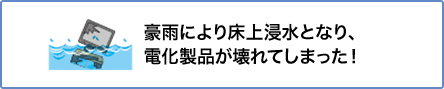 ⑤ 豪雨により床上浸水となり、電化製品が壊れてしまった！