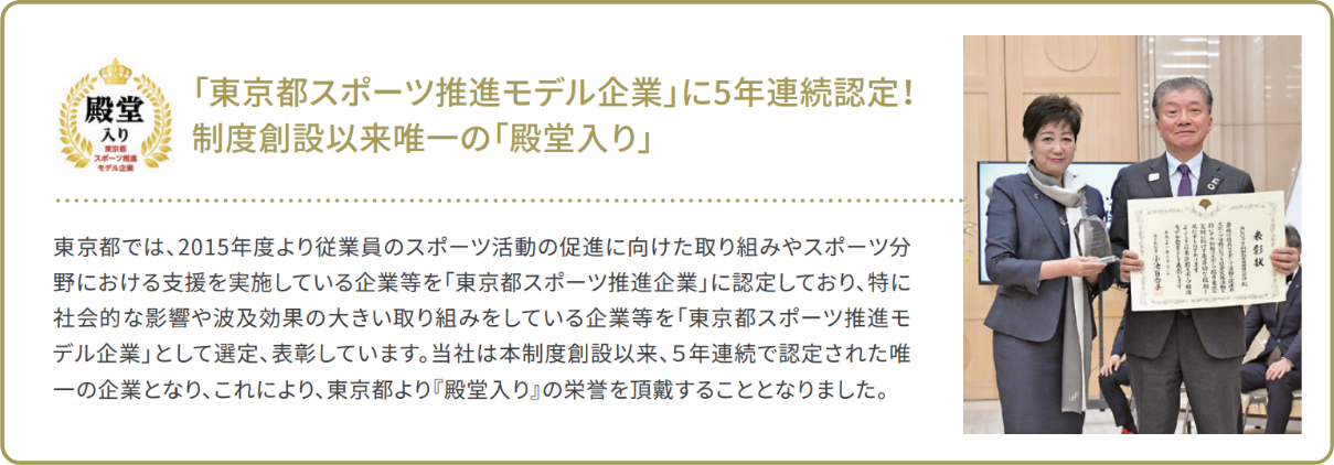 [「東京都スポーツ推進モデル企業」に5年連続認定！制度創設以来唯一の「殿堂入り」]東京都では、2015年度より従業員のスポーツ活動の促進に向けた取り組みやスポーツ分野における支援を実施している企業等を「東京都スポーツ推進企業」に認定しており、特に社会的な影響や波及効果の大きい取り組みをしている企業等を「東京都スポーツ推進モデル企業」として選定、表彰しています。当社は本制度創設以来、5年連続で認定された唯一の企業となり、これにより、東京都より『殿堂入り』の栄誉を頂戴することとなりました。