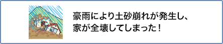 ⑤ 豪雨により土砂崩れが発生し、家が全壊してしまった!