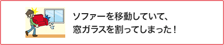 ⑥ ソファーを移動していて、窓ガラスを割ってしまった!