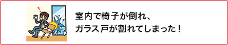 ⑥ 室内で椅子が倒れ、ガラス戸が割れてしまった!