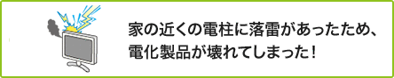 ① 家の近くの電柱に落雷があったため、電化製品が壊れてしまった!