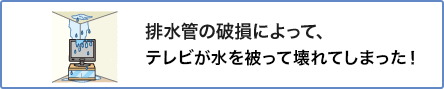 ③ 排水管の破損によって、テレビが水を被って壊れてしまった!