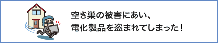 ④ 空き巣の被害にあい、電化製品を盗まれてしまった!