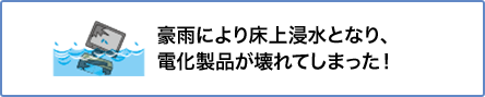 ⑤ 豪雨により床上浸水となり、電化製品が壊れてしまった!