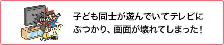 ⑥ 子ども同士が遊んでいてテレビにぶつかり、画面が壊れてしまった!