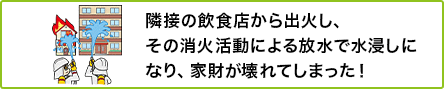 ① 隣接の飲食店から出火し、その消火活動による放水で水浸しになり、家財が壊れてしまった!