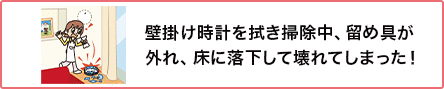 ⑥ 壁掛け時計を拭き掃除中、留め具が外れ、床に落下して壊れてしまった!