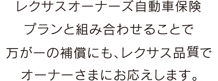 レクサスオーナーズ自動車保険プランと組み合わせることで
万が一の補償にも、レクサス品質でオーナーさまにお応えします。